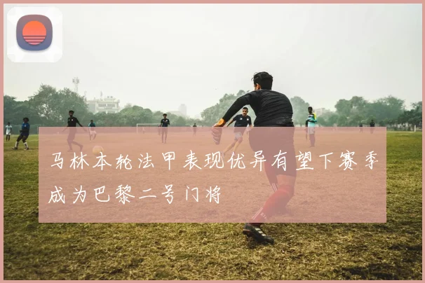 马林本轮法甲表现优异有望下赛季成为巴黎二号门将
