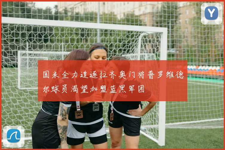 国米全力追逐拉齐奥门将普罗维德尔球员渴望加盟蓝黑军团