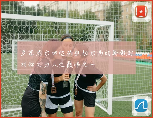 罗塞尼尔回忆执教切尔西的骄傲时刻称之为人生巅峰之一