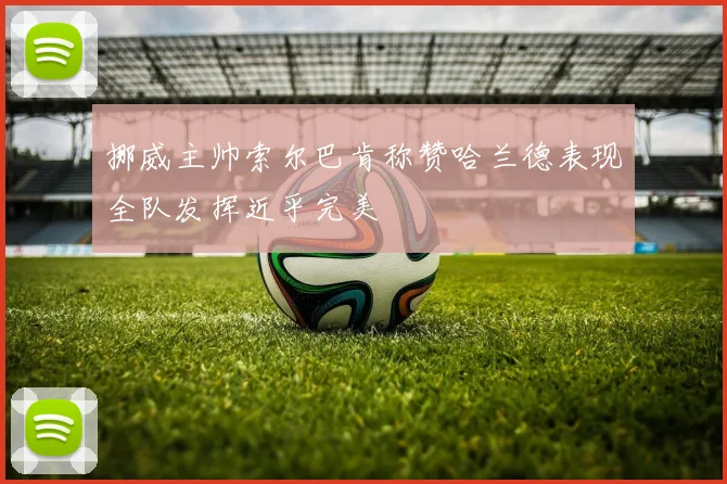 挪威主帅索尔巴肯称赞哈兰德表现全队发挥近乎完美