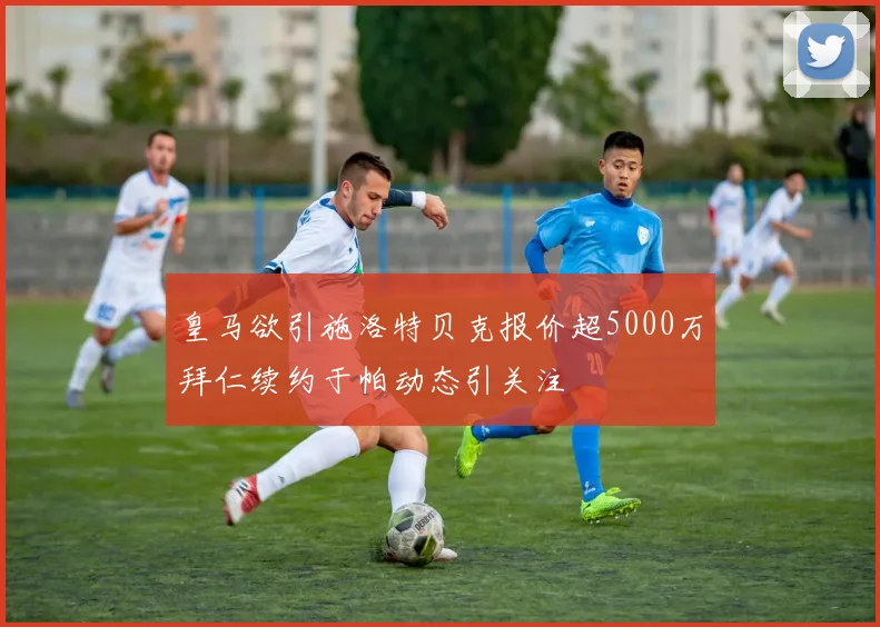 皇马欲引施洛特贝克报价超5000万拜仁续约于帕动态引关注