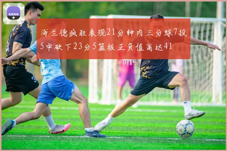 海兰德疯狂表现21分钟内三分球7投5中砍下23分5篮板正负值高达41