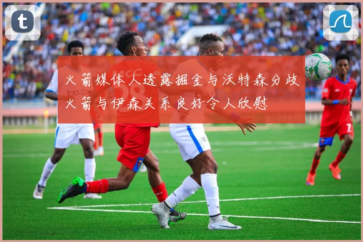 火箭媒体人透露掘金与沃特森分歧火箭与伊森关系良好令人欣慰