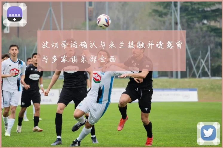 波切蒂诺确认与米兰接触并透露曾与多家俱乐部会面