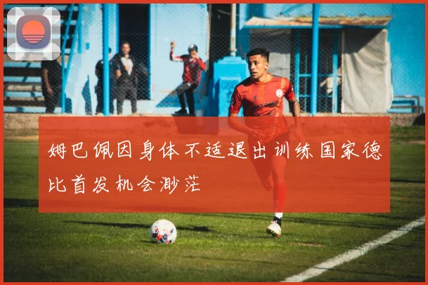 姆巴佩因身体不适退出训练国家德比首发机会渺茫