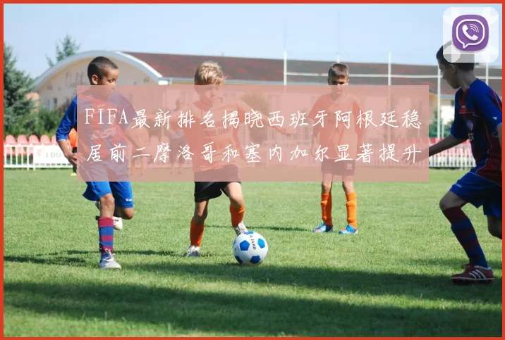 FIFA最新排名揭晓西班牙阿根廷稳居前二摩洛哥和塞内加尔显著提升