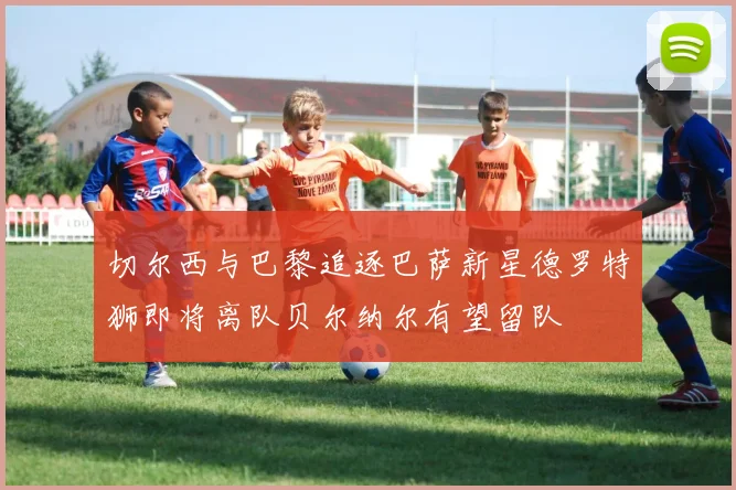 切尔西与巴黎追逐巴萨新星德罗特狮即将离队贝尔纳尔有望留队