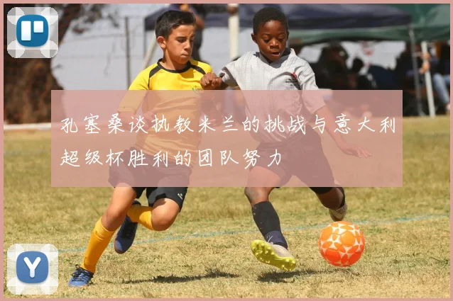 孔塞桑谈执教米兰的挑战与意大利超级杯胜利的团队努力