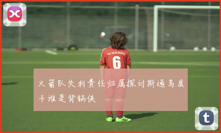 火箭队失利责任归属探讨斯通乌度卡谁是背锅侠