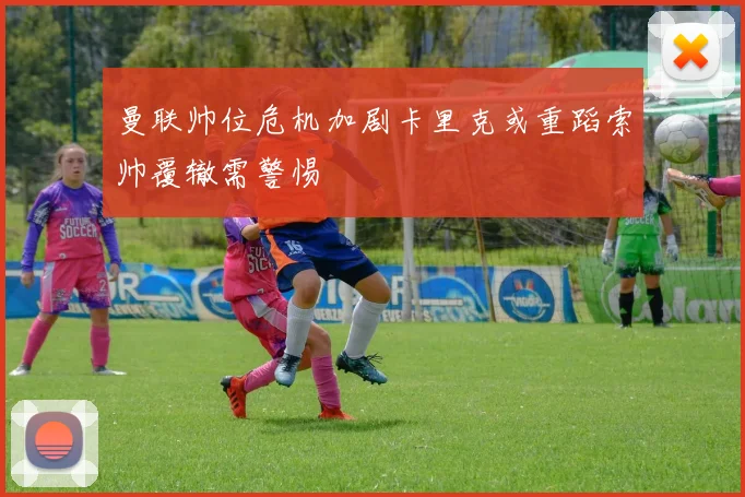 曼联帅位危机加剧卡里克或重蹈索帅覆辙需警惕