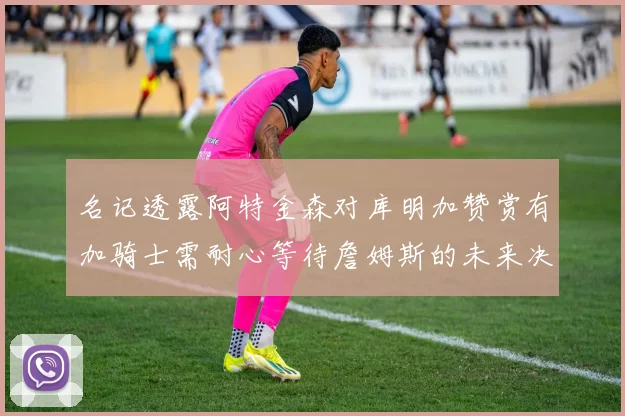 名记透露阿特金森对库明加赞赏有加骑士需耐心等待詹姆斯的未来决定