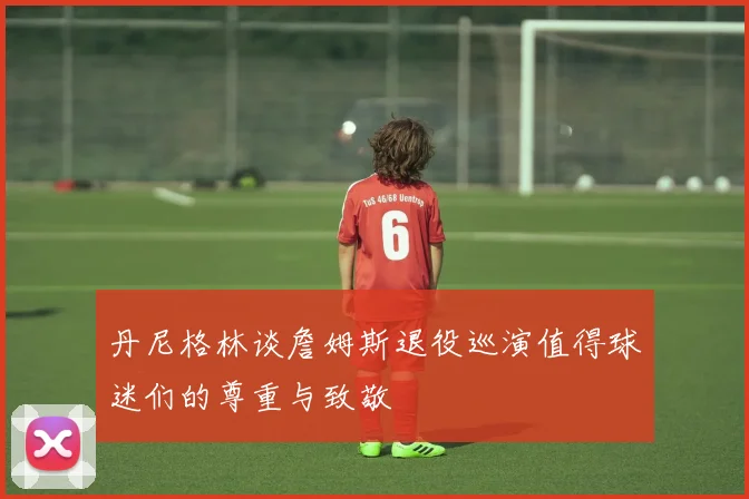 丹尼格林谈詹姆斯退役巡演值得球迷们的尊重与致敬