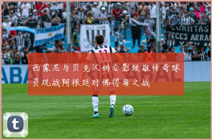 西蒙尼与贝克汉姆合影致敬传奇球员观战阿根廷对佛得角之战