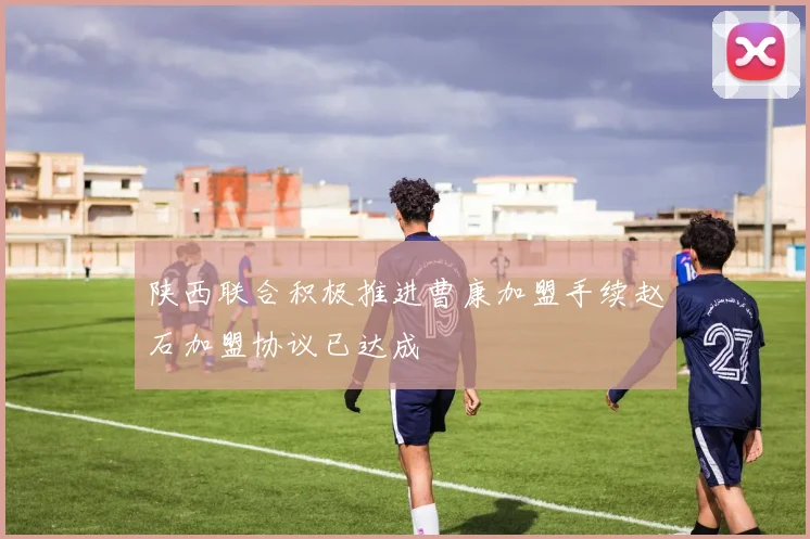 陕西联合积极推进曹康加盟手续赵石加盟协议已达成