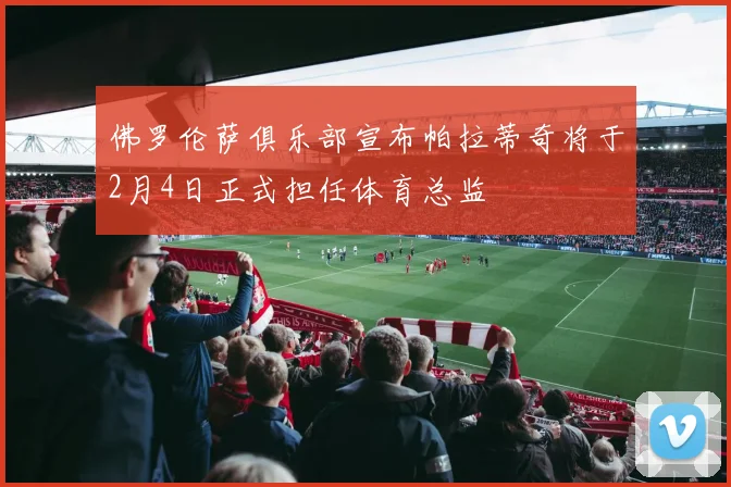 佛罗伦萨俱乐部宣布帕拉蒂奇将于2月4日正式担任体育总监