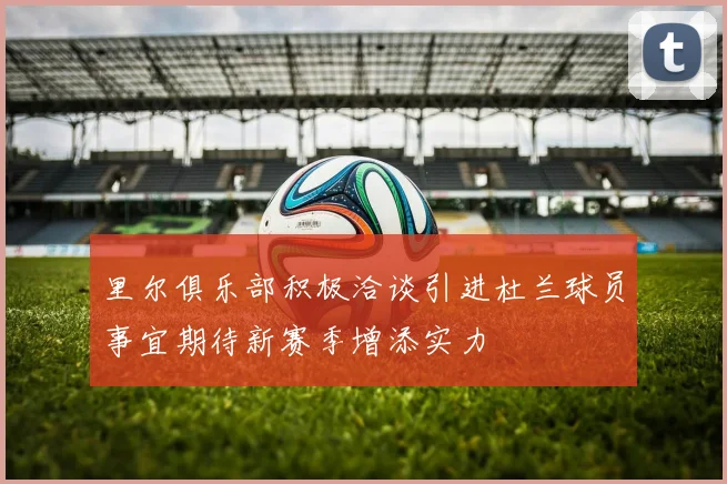 里尔俱乐部积极洽谈引进杜兰球员事宜期待新赛季增添实力