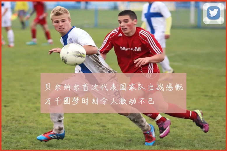 贝尔纳尔首次代表国家队出战感慨万千圆梦时刻令人激动不已