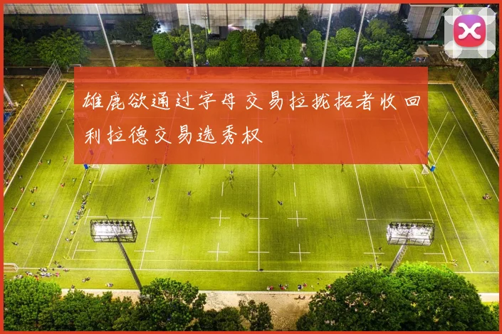 雄鹿欲通过字母交易拉拢拓者收回利拉德交易选秀权