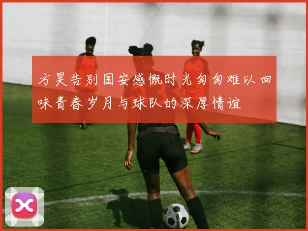 方昊告别国安感慨时光匆匆难以回味青春岁月与球队的深厚情谊
