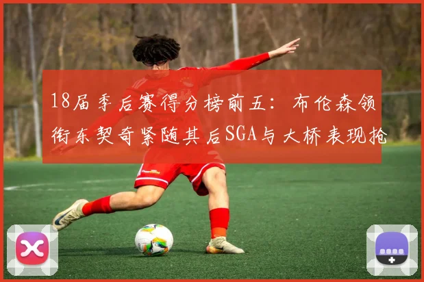 18届季后赛得分榜前五：布伦森领衔东契奇紧随其后SGA与大桥表现抢眼