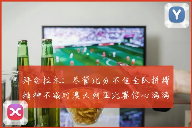 拜合拉木：尽管比分不佳全队拼搏精神不减对澳大利亚比赛信心满满期待进球