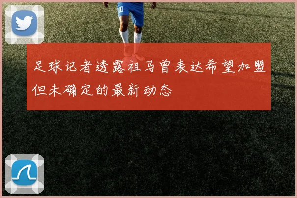 足球记者透露祖马曾表达希望加盟但未确定的最新动态