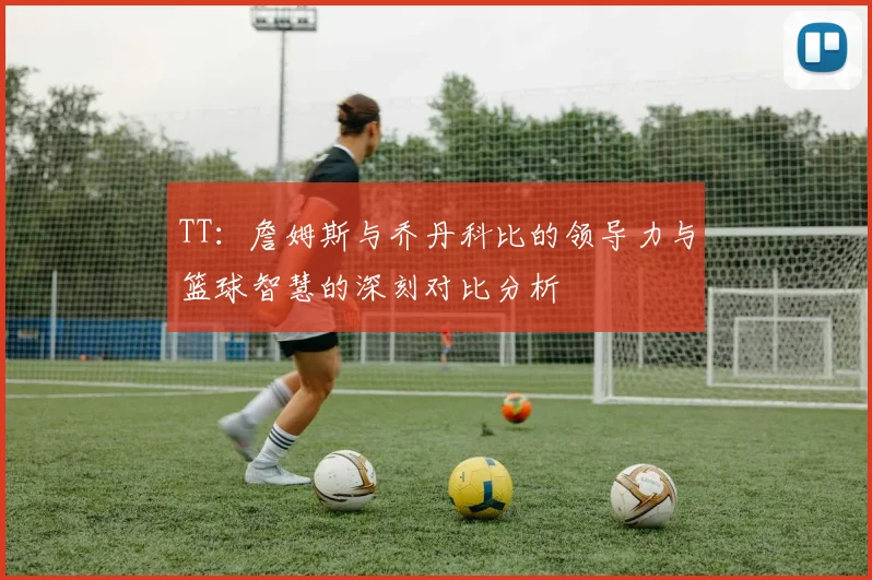 TT：詹姆斯与乔丹科比的领导力与篮球智慧的深刻对比分析