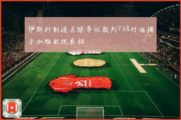 伊斯科制造点球争议裁判VAR对话揭示加维犯规真相